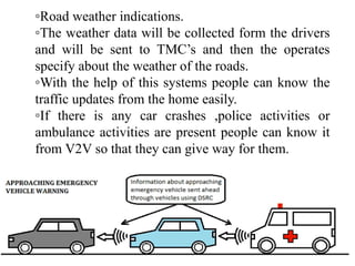 ◦Road weather indications.
◦The weather data will be collected form the drivers
and will be sent to TMC’s and then the operates
specify about the weather of the roads.
◦With the help of this systems people can know the
traffic updates from the home easily.
◦If there is any car crashes ,police activities or
ambulance activities are present people can know it
from V2V so that they can give way for them.
 