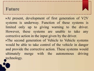 At present, development of first generation of V2V
systems is underway. Function of these systems is
limited only up to giving warning to the driver.
However, these systems are unable to take any
corrective action in the input given by the driver.
The second generation of Vehicle to Vehicle systems
would be able to take control of the vehicle in danger
and provide the corrective action. These systems would
ultimately merge with the autonomous driving
technology.
Future
 