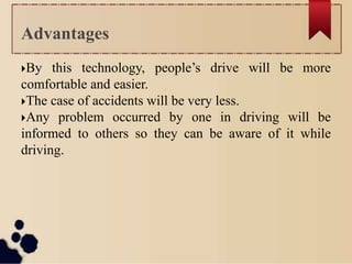 By this technology, people’s drive will be more
comfortable and easier.
The case of accidents will be very less.
Any problem occurred by one in driving will be
informed to others so they can be aware of it while
driving.
Advantages
 