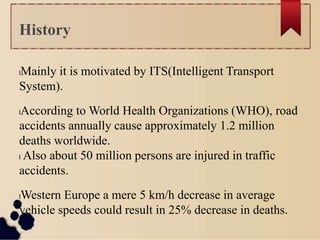 lMainly it is motivated by ITS(Intelligent Transport
System).
lAccording to World Health Organizations (WHO), road
accidents annually cause approximately 1.2 million
deaths worldwide.
l Also about 50 million persons are injured in traffic
accidents.
lWestern Europe a mere 5 km/h decrease in average
vehicle speeds could result in 25% decrease in deaths.
History
 