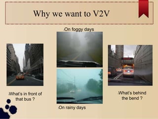 Why we want to V2V
lWhat’s in front of
that bus ?
lOn foggy days
lOn rainy days
lWhat’s behind
the bend ?
 
