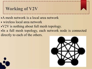 A mesh network is a local area network
 wireless local area network
V2V is nothing about full mesh topology.
In a full mesh topology, each network node is connected
directly to each of the others.
Working of V2V
 