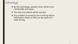 Advantage
 By this technology, people’s drive will be more
comfortable and easier.
 The case of accidents will be very less.
 Any problem occurred by one in driving will be
informed to others so they can be aware of it
while driving.
11
 