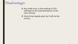 Disadvantages
 Any small occur in the working of V2V
will leads to the total disturbance of the
one’s driving.
 Some times signals given by it will not be
correct.
12
 