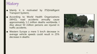 History
■ Mainly it is motivated by ITS(Intelligent
Transport System).
■ According to World Health Organizations
(WHO), road accidents annually cause
approximately 1.2 million deaths worldwide. l
Also about 50 million persons are injured in
traffic accidents.
■ Western Europe a mere 5 km/h decrease in
average vehicle speeds could result in 25%
decrease in deaths
4
 