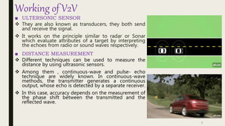 Working of V2V
■ ULTERSONIC SENSOR
 They are also known as transducers, they both send
and receive the signal.
 It works on the principle similar to radar or Sonar
which evaluate attributes of a target by interpreting
the echoes from radio or sound waves respectively.
■ DISTANCE MEASUREMENT
 Different techniques can be used to measure the
distance by using ultrasonic sensors.
 Among them , continuous-wave and pulse- echo
technique are widely known. In continuous-wave
methods, the transmitter generates a continuous
output, whose echo is detected by a separate receiver.
 In this case, accuracy depends on the measurement of
the phase shift between the transmitted and the
reflected wave.
7
 