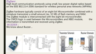 Zigbee:
High level communication protocols using small, low-power digital radios based
on the IEEE 802.15.4-2006 standard for wireless personal area networks (WPANs)
ZigBee hardware typically consist of an eight bit Microcontroller combined with a
miniature transceiver a small amount (ex. 32 KB) of flash memory and RAM.
The ZigBee module is interconnected with the eight bit microcontroller.
The CMOS logic is used between the Microcontrollers and XBEE module, the
information is transmitted and received using ZigBee.
BUZZER :
We know about Buzzer…
9
 