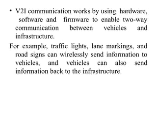 • V2I communication works by using hardware,
software and firmware to enable two-way
communication between vehicles and
infrastructure.
For example, traffic lights, lane markings, and
road signs can wirelessly send information to
vehicles, and vehicles can also send
information back to the infrastructure.
 