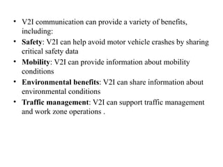 • V2I communication can provide a variety of benefits,
including:
• Safety: V2I can help avoid motor vehicle crashes by sharing
critical safety data
• Mobility: V2I can provide information about mobility
conditions
• Environmental benefits: V2I can share information about
environmental conditions
• Traffic management: V2I can support traffic management
and work zone operations .
 