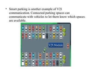 • Smart parking is another example of V2I
communication. Connected parking spaces can
communicate with vehicles to let them know which spaces
are available.
 