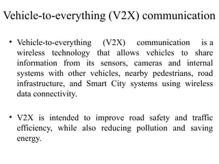 • Vehicle-to-everything (V2X) communication is a
wireless technology that allows vehicles to share
information from its sensors, cameras and internal
systems with other vehicles, nearby pedestrians, road
infrastructure, and Smart City systems using wireless
data connectivity.
• V2X is intended to improve road safety and traffic
efficiency, while also reducing pollution and saving
energy.
Vehicle-to-everything (V2X) communication
 