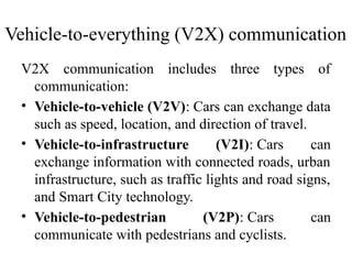 V2X communication includes three types of
communication:
• Vehicle-to-vehicle (V2V): Cars can exchange data
such as speed, location, and direction of travel.
• Vehicle-to-infrastructure (V2I): Cars can
exchange information with connected roads, urban
infrastructure, such as traffic lights and road signs,
and Smart City technology.
• Vehicle-to-pedestrian (V2P): Cars can
communicate with pedestrians and cyclists.
Vehicle-to-everything (V2X) communication
 