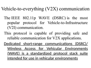 The IEEE 802.11p WAVE (DSRC) is the most
popular protocol for Vehicle-to-Infrastructure
(V2I) communication.
This protocol is capable of providing safe and
reliable communication for V2X applications.
Dedicated short-range communications (DSRC)/
Wireless Access for Vehicular Environments
(WAVE) is a standardized protocol stack suite
intended for use in vehicular environments
Vehicle-to-everything (V2X) communication
 