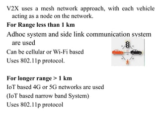 V2X uses a mesh network approach, with each vehicle
acting as a node on the network.
For Range less than 1 km
Adhoc system and side link communication system
are used
Can be cellular or Wi-Fi based
Uses 802.11p protocol.
For longer range > 1 km
IoT based 4G or 5G networks are used
(IoT based narrow band System)
Uses 802.11p protocol
 