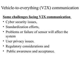Some challenges facing V2X communication
• Cyber security issues,
• Standardization efforts,
• Problems or failure of sensor will affect the
system
• User privacy issues.
• Regulatory considerations and
• Public awareness and acceptance.
Vehicle-to-everything (V2X) communication
 