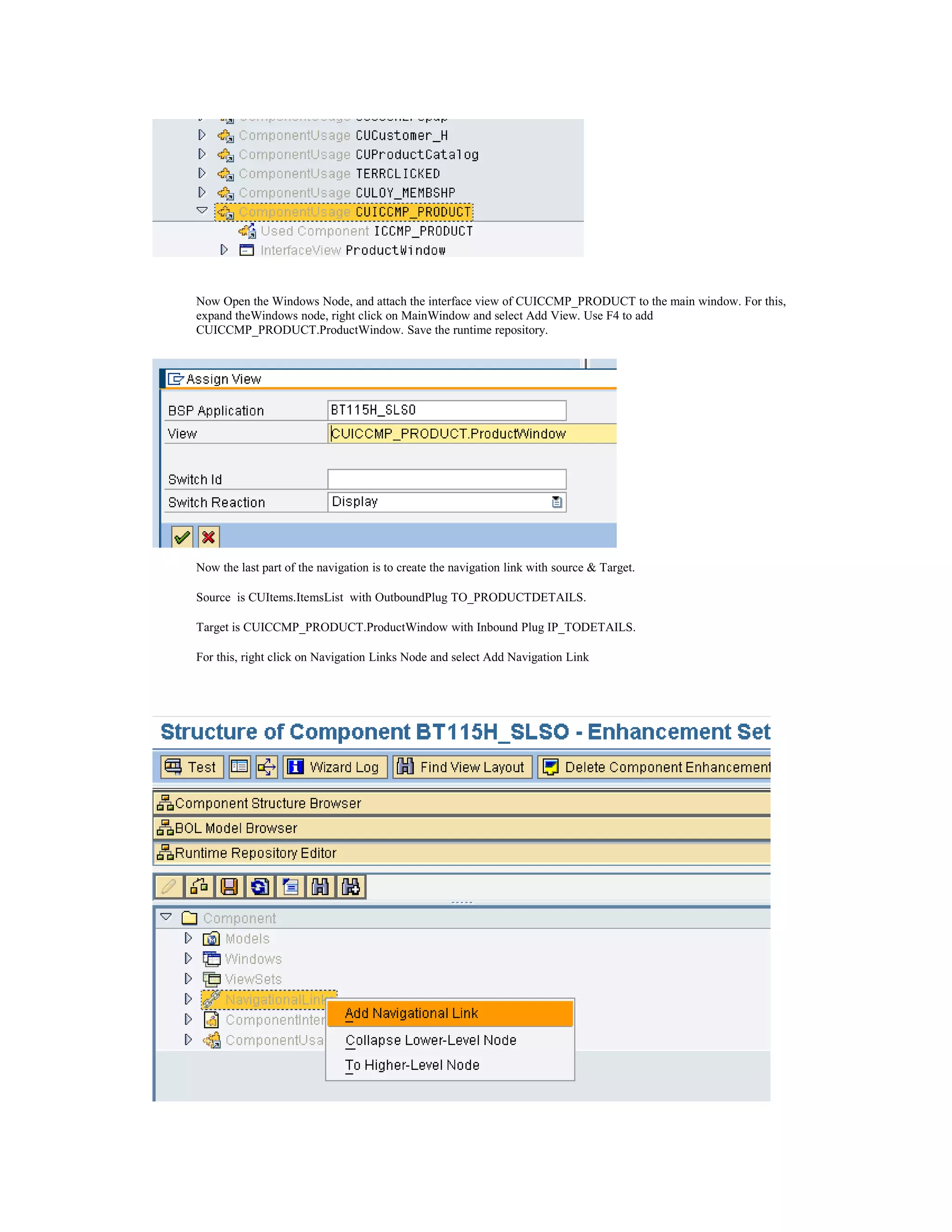 Now Open the Windows Node, and attach the interface view of CUICCMP_PRODUCT to the main window. For this,
expand theWindows node, right click on MainWindow and select Add View. Use F4 to add
CUICCMP_PRODUCT.ProductWindow. Save the runtime repository.




Now the last part of the navigation is to create the navigation link with source & Target.

Source is CUItems.ItemsList with OutboundPlug TO_PRODUCTDETAILS.

Target is CUICCMP_PRODUCT.ProductWindow with Inbound Plug IP_TODETAILS.

For this, right click on Navigation Links Node and select Add Navigation Link
 