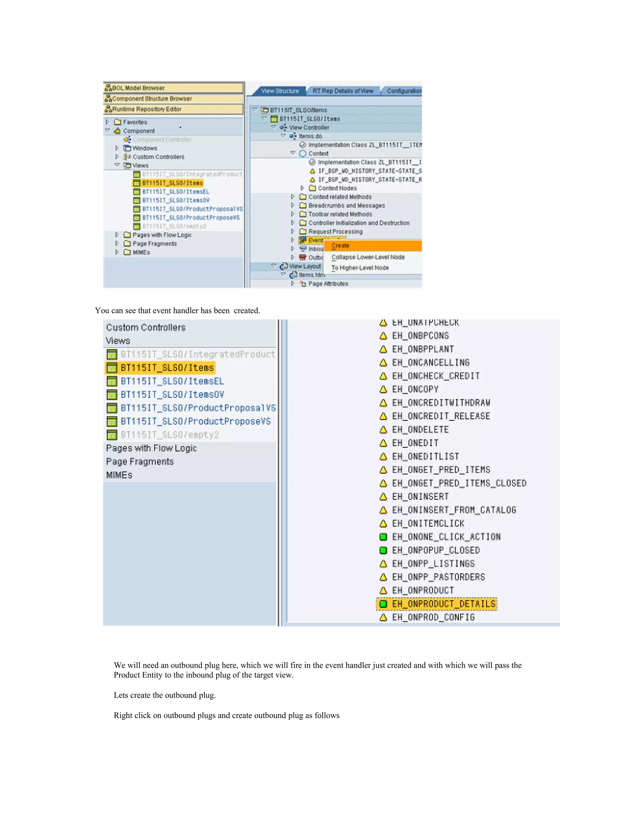 You can see that event handler has been created.




     We will need an outbound plug here, which we will fire in the event handler just created and with which we will pass the
     Product Entity to the inbound plug of the target view.

     Lets create the outbound plug.

     Right click on outbound plugs and create outbound plug as follows
 