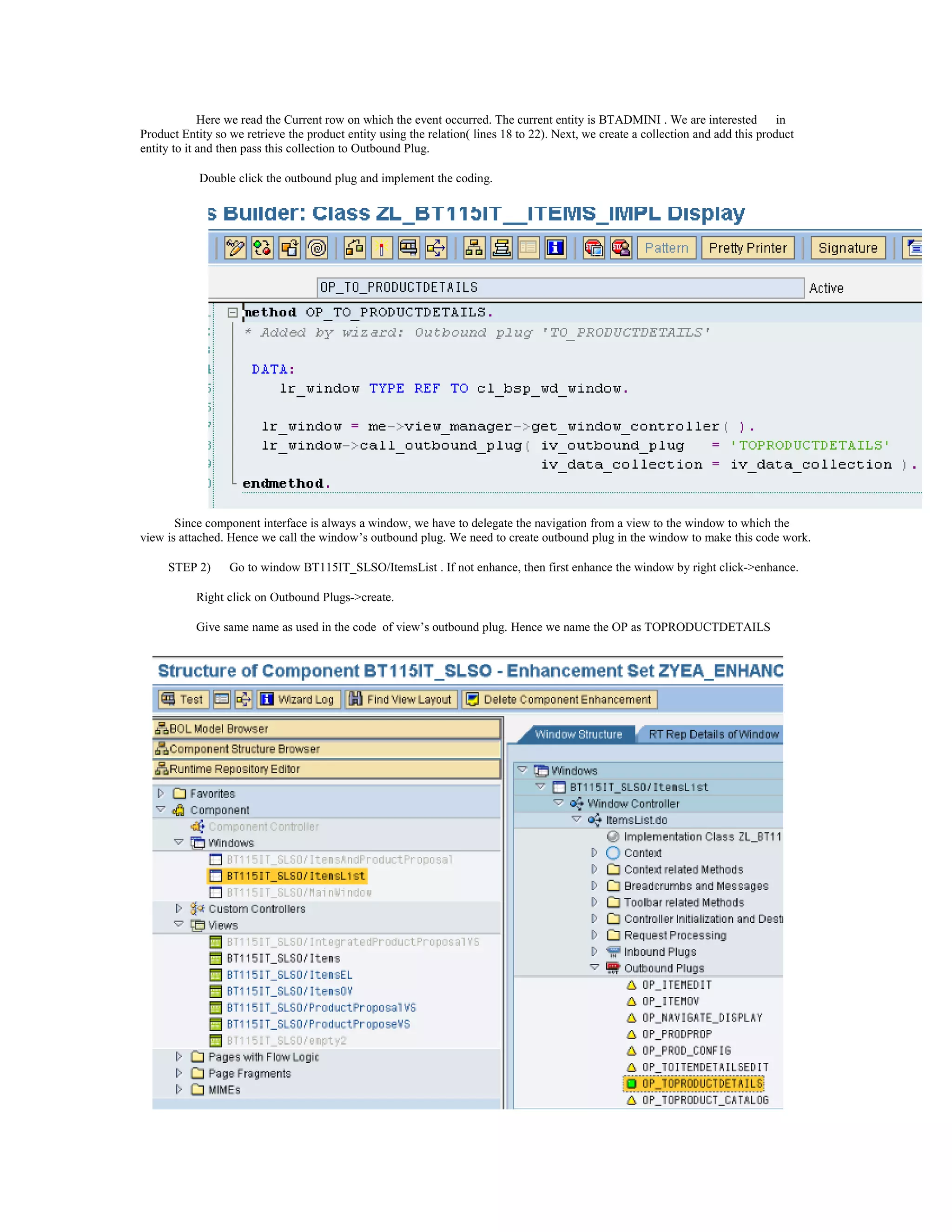 Here we read the Current row on which the event occurred. The current entity is BTADMINI . We are interested           in
Product Entity so we retrieve the product entity using the relation( lines 18 to 22). Next, we create a collection and add this product
entity to it and then pass this collection to Outbound Plug.

            Double click the outbound plug and implement the coding.




       Since component interface is always a window, we have to delegate the navigation from a view to the window to which the
view is attached. Hence we call the window’s outbound plug. We need to create outbound plug in the window to make this code work.

     STEP 2)      Go to window BT115IT_SLSO/ItemsList . If not enhance, then first enhance the window by right click->enhance.

           Right click on Outbound Plugs->create.

           Give same name as used in the code of view’s outbound plug. Hence we name the OP as TOPRODUCTDETAILS
 