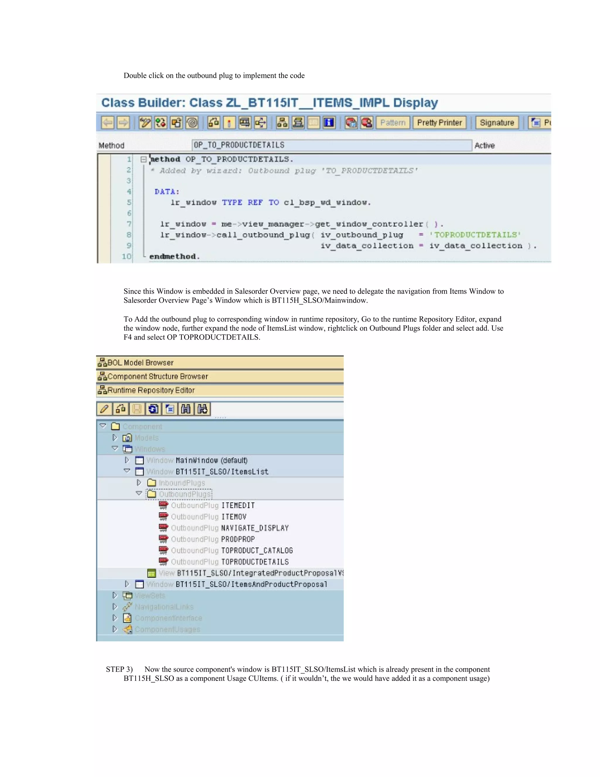 Double click on the outbound plug to implement the code




     Since this Window is embedded in Salesorder Overview page, we need to delegate the navigation from Items Window to
     Salesorder Overview Page’s Window which is BT115H_SLSO/Mainwindow.

     To Add the outbound plug to corresponding window in runtime repository, Go to the runtime Repository Editor, expand
     the window node, further expand the node of ItemsList window, rightclick on Outbound Plugs folder and select add. Use
     F4 and select OP TOPRODUCTDETAILS.




STEP 3)  Now the source component's window is BT115IT_SLSO/ItemsList which is already present in the component
    BT115H_SLSO as a component Usage CUItems. ( if it wouldn’t, the we would have added it as a component usage)
 