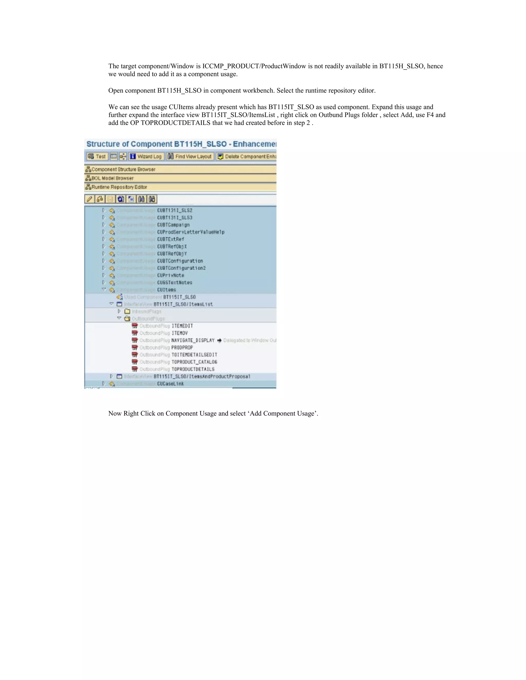 The target component/Window is ICCMP_PRODUCT/ProductWindow is not readily available in BT115H_SLSO, hence
we would need to add it as a component usage.

Open component BT115H_SLSO in component workbench. Select the runtime repository editor.

We can see the usage CUItems already present which has BT115IT_SLSO as used component. Expand this usage and
further expand the interface view BT115IT_SLSO/ItemsList , right click on Outbund Plugs folder , select Add, use F4 and
add the OP TOPRODUCTDETAILS that we had created before in step 2 .




Now Right Click on Component Usage and select ‘Add Component Usage’.
 