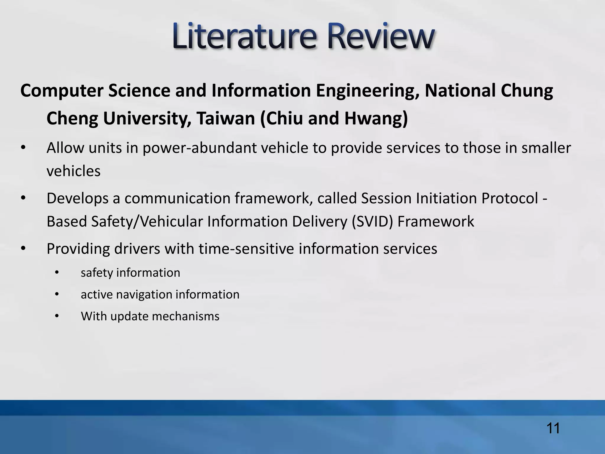 Computer Science and Information Engineering, National Chung
Cheng University, Taiwan (Chiu and Hwang)
• Allow units in power-abundant vehicle to provide services to those in smaller
vehicles
• Develops a communication framework, called Session Initiation Protocol -
Based Safety/Vehicular Information Delivery (SVID) Framework
• Providing drivers with time-sensitive information services
• safety information
• active navigation information
• With update mechanisms
11
 