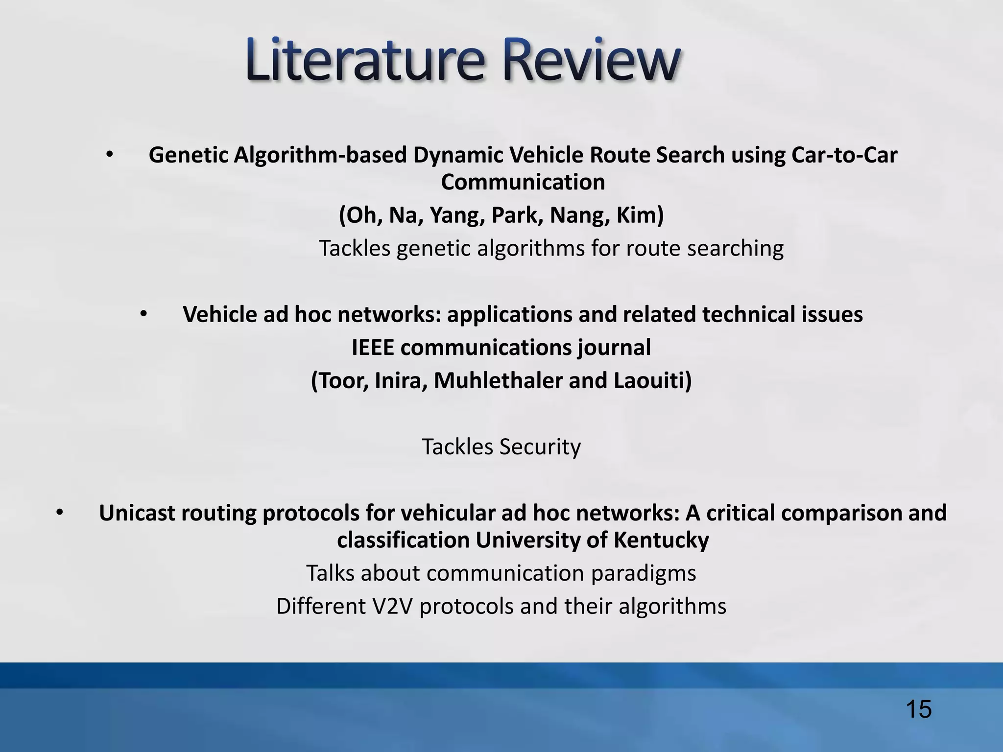 • Genetic Algorithm-based Dynamic Vehicle Route Search using Car-to-Car
Communication
(Oh, Na, Yang, Park, Nang, Kim)
Tackles genetic algorithms for route searching
• Vehicle ad hoc networks: applications and related technical issues
IEEE communications journal
(Toor, Inira, Muhlethaler and Laouiti)
Tackles Security
• Unicast routing protocols for vehicular ad hoc networks: A critical comparison and
classification University of Kentucky
Talks about communication paradigms
Different V2V protocols and their algorithms
15
 