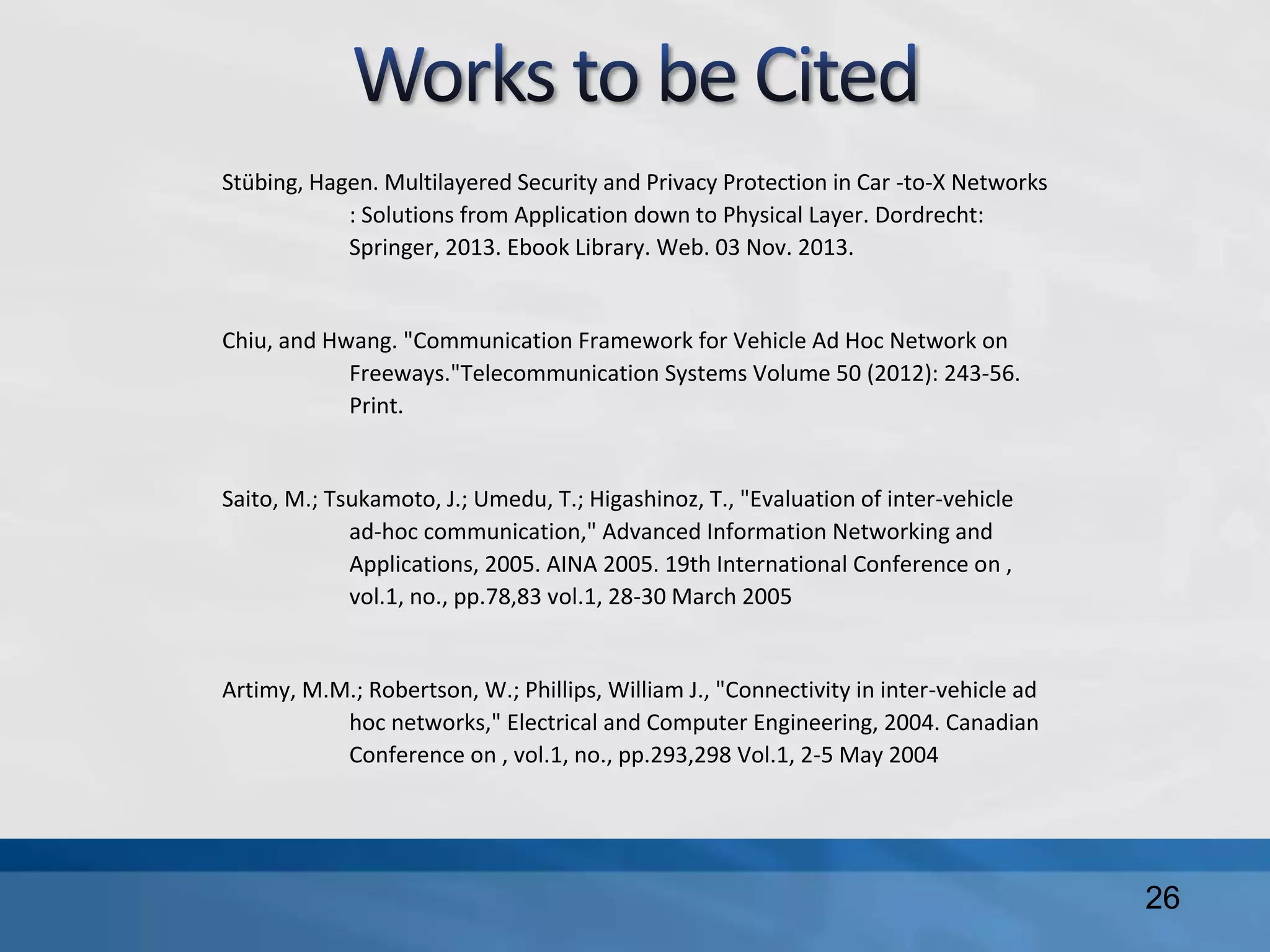26
Stübing, Hagen. Multilayered Security and Privacy Protection in Car -to-X Networks
: Solutions from Application down to Physical Layer. Dordrecht:
Springer, 2013. Ebook Library. Web. 03 Nov. 2013.
Chiu, and Hwang. "Communication Framework for Vehicle Ad Hoc Network on
Freeways."Telecommunication Systems Volume 50 (2012): 243-56.
Print.
Saito, M.; Tsukamoto, J.; Umedu, T.; Higashinoz, T., "Evaluation of inter-vehicle
ad-hoc communication," Advanced Information Networking and
Applications, 2005. AINA 2005. 19th International Conference on ,
vol.1, no., pp.78,83 vol.1, 28-30 March 2005
Artimy, M.M.; Robertson, W.; Phillips, William J., "Connectivity in inter-vehicle ad
hoc networks," Electrical and Computer Engineering, 2004. Canadian
Conference on , vol.1, no., pp.293,298 Vol.1, 2-5 May 2004
 