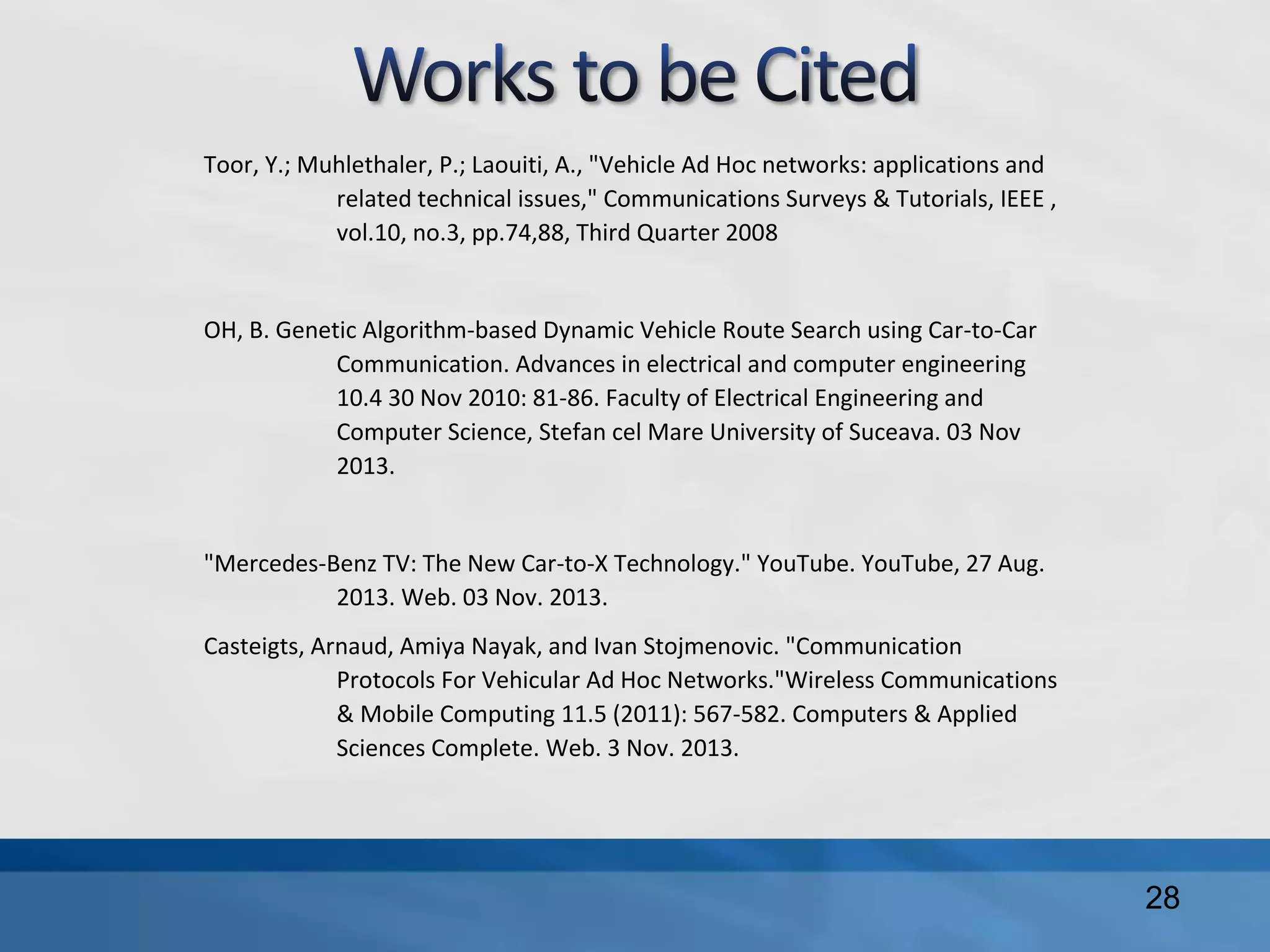 Toor, Y.; Muhlethaler, P.; Laouiti, A., "Vehicle Ad Hoc networks: applications and
related technical issues," Communications Surveys & Tutorials, IEEE ,
vol.10, no.3, pp.74,88, Third Quarter 2008
OH, B. Genetic Algorithm-based Dynamic Vehicle Route Search using Car-to-Car
Communication. Advances in electrical and computer engineering
10.4 30 Nov 2010: 81-86. Faculty of Electrical Engineering and
Computer Science, Stefan cel Mare University of Suceava. 03 Nov
2013.
"Mercedes-Benz TV: The New Car-to-X Technology." YouTube. YouTube, 27 Aug.
2013. Web. 03 Nov. 2013.
Casteigts, Arnaud, Amiya Nayak, and Ivan Stojmenovic. "Communication
Protocols For Vehicular Ad Hoc Networks."Wireless Communications
& Mobile Computing 11.5 (2011): 567-582. Computers & Applied
Sciences Complete. Web. 3 Nov. 2013.
28
 