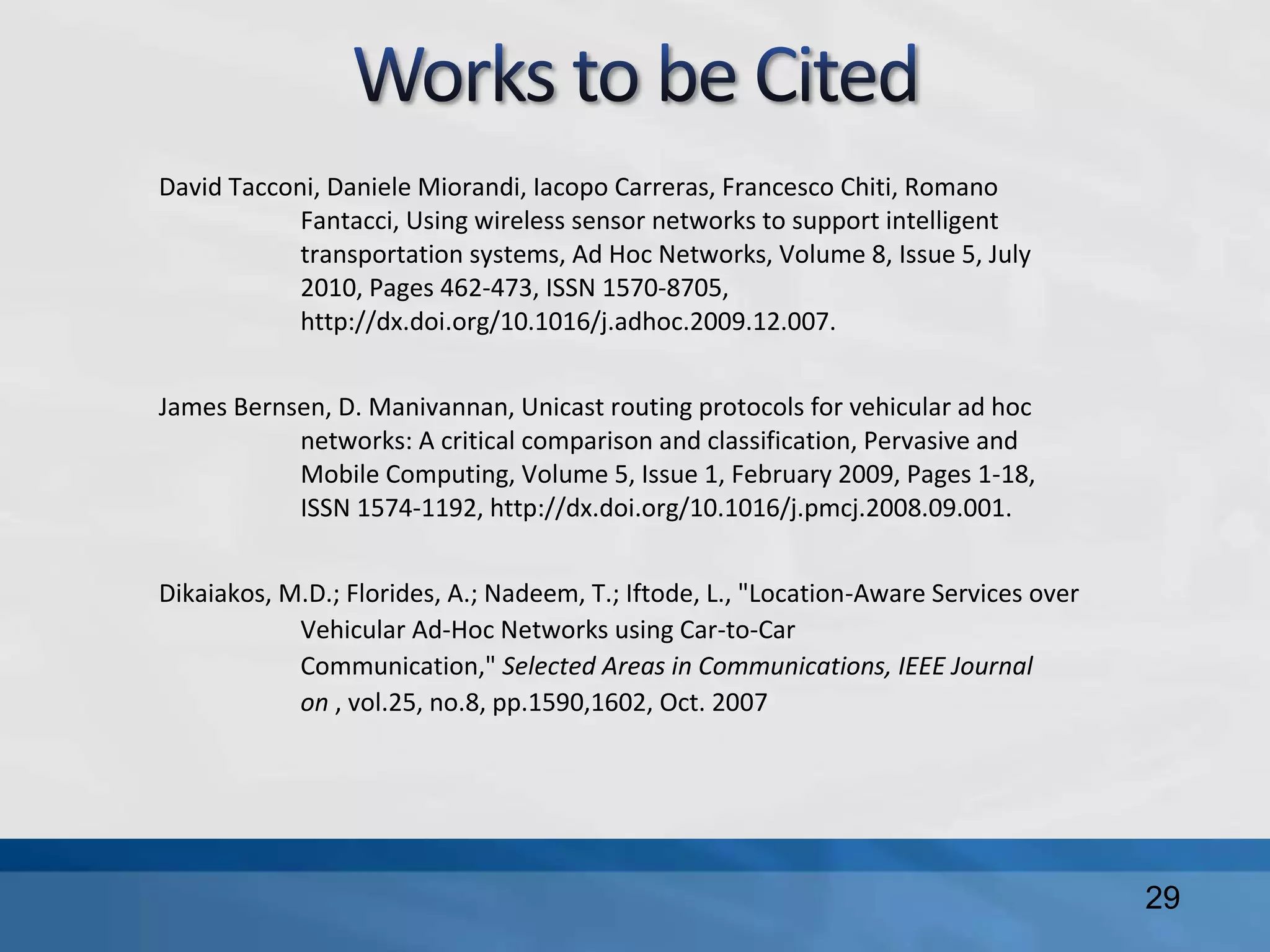 David Tacconi, Daniele Miorandi, Iacopo Carreras, Francesco Chiti, Romano
Fantacci, Using wireless sensor networks to support intelligent
transportation systems, Ad Hoc Networks, Volume 8, Issue 5, July
2010, Pages 462-473, ISSN 1570-8705,
http://dx.doi.org/10.1016/j.adhoc.2009.12.007.
James Bernsen, D. Manivannan, Unicast routing protocols for vehicular ad hoc
networks: A critical comparison and classification, Pervasive and
Mobile Computing, Volume 5, Issue 1, February 2009, Pages 1-18,
ISSN 1574-1192, http://dx.doi.org/10.1016/j.pmcj.2008.09.001.
Dikaiakos, M.D.; Florides, A.; Nadeem, T.; Iftode, L., "Location-Aware Services over
Vehicular Ad-Hoc Networks using Car-to-Car
Communication," Selected Areas in Communications, IEEE Journal
on , vol.25, no.8, pp.1590,1602, Oct. 2007
29
 