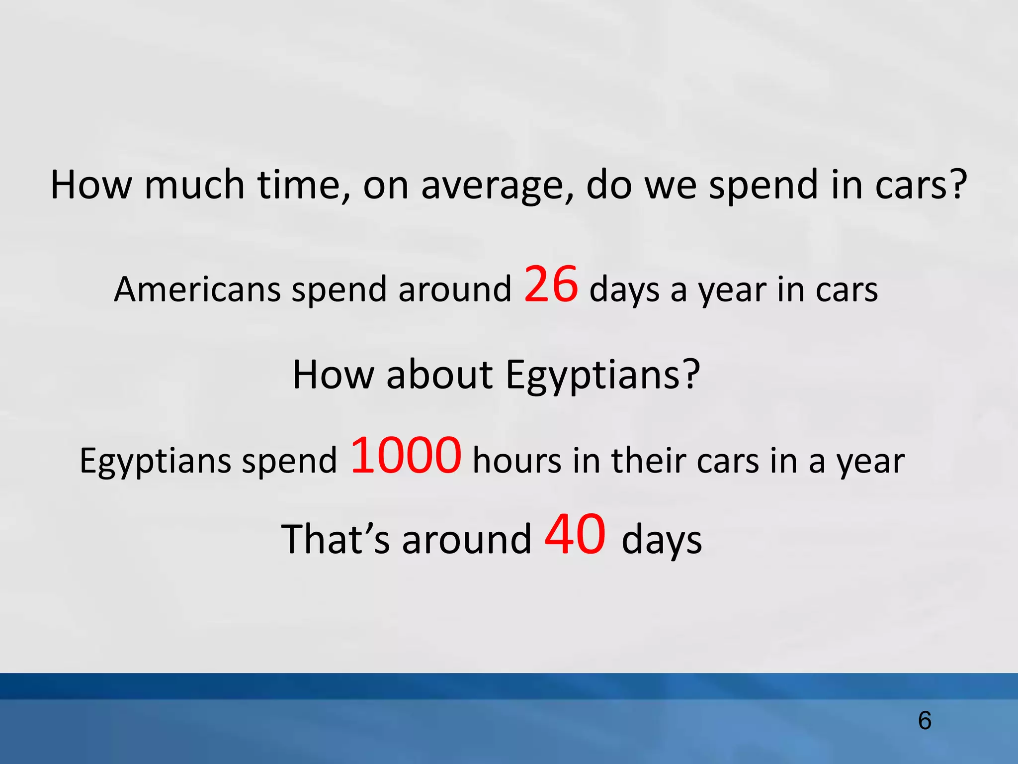How much time, on average, do we spend in cars?
Americans spend around 26 days a year in cars
How about Egyptians?
6
Egyptians spend 1000 hours in their cars in a year
That’s around 40 days
 