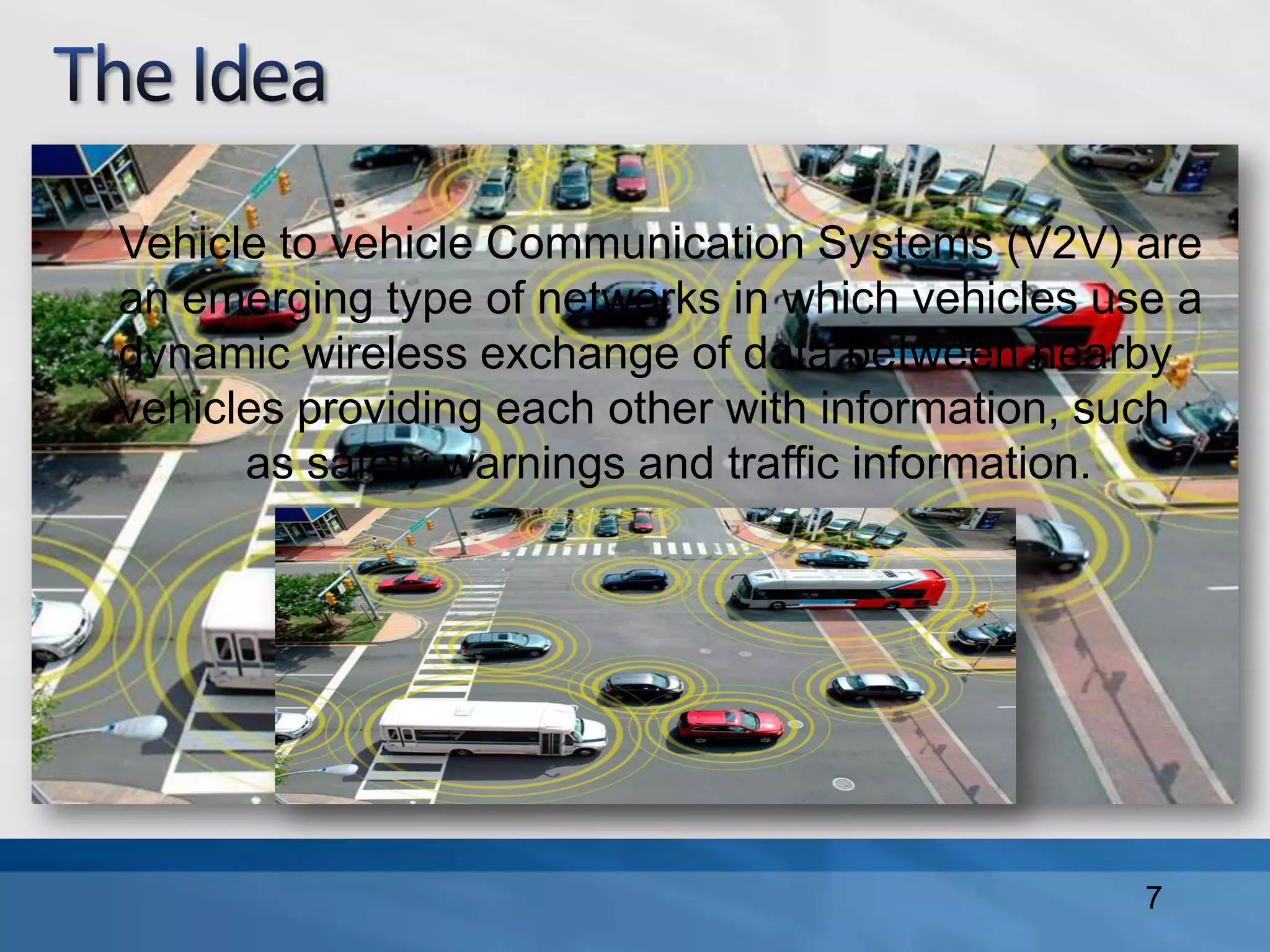 Vehicle to vehicle Communication Systems (V2V) are
an emerging type of networks in which vehicles use a
dynamic wireless exchange of data between nearby
vehicles providing each other with information, such
as safety warnings and traffic information.
7
 