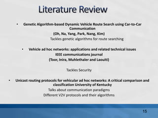 • Genetic Algorithm-based Dynamic Vehicle Route Search using Car-to-Car
Communication
(Oh, Na, Yang, Park, Nang, Kim)
Tackles genetic algorithms for route searching
• Vehicle ad hoc networks: applications and related technical issues
IEEE communications journal
(Toor, Inira, Muhlethaler and Laouiti)
Tackles Security
• Unicast routing protocols for vehicular ad hoc networks: A critical comparison and
classification University of Kentucky
Talks about communication paradigms
Different V2V protocols and their algorithms
15
 