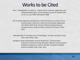 Toor, Y.; Muhlethaler, P.; Laouiti, A., "Vehicle Ad Hoc networks: applications and
related technical issues," Communications Surveys & Tutorials, IEEE ,
vol.10, no.3, pp.74,88, Third Quarter 2008
OH, B. Genetic Algorithm-based Dynamic Vehicle Route Search using Car-to-Car
Communication. Advances in electrical and computer engineering
10.4 30 Nov 2010: 81-86. Faculty of Electrical Engineering and
Computer Science, Stefan cel Mare University of Suceava. 03 Nov
2013.
"Mercedes-Benz TV: The New Car-to-X Technology." YouTube. YouTube, 27 Aug.
2013. Web. 03 Nov. 2013.
Casteigts, Arnaud, Amiya Nayak, and Ivan Stojmenovic. "Communication
Protocols For Vehicular Ad Hoc Networks."Wireless Communications
& Mobile Computing 11.5 (2011): 567-582. Computers & Applied
Sciences Complete. Web. 3 Nov. 2013.
28
 