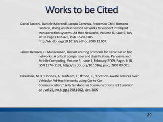 David Tacconi, Daniele Miorandi, Iacopo Carreras, Francesco Chiti, Romano
Fantacci, Using wireless sensor networks to support intelligent
transportation systems, Ad Hoc Networks, Volume 8, Issue 5, July
2010, Pages 462-473, ISSN 1570-8705,
http://dx.doi.org/10.1016/j.adhoc.2009.12.007.
James Bernsen, D. Manivannan, Unicast routing protocols for vehicular ad hoc
networks: A critical comparison and classification, Pervasive and
Mobile Computing, Volume 5, Issue 1, February 2009, Pages 1-18,
ISSN 1574-1192, http://dx.doi.org/10.1016/j.pmcj.2008.09.001.
Dikaiakos, M.D.; Florides, A.; Nadeem, T.; Iftode, L., "Location-Aware Services over
Vehicular Ad-Hoc Networks using Car-to-Car
Communication," Selected Areas in Communications, IEEE Journal
on , vol.25, no.8, pp.1590,1602, Oct. 2007
29
 