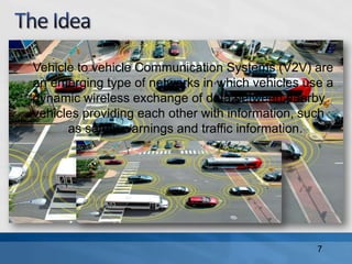 Vehicle to vehicle Communication Systems (V2V) are
an emerging type of networks in which vehicles use a
dynamic wireless exchange of data between nearby
vehicles providing each other with information, such
as safety warnings and traffic information.
7
 