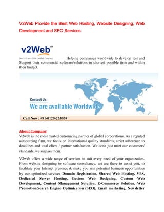 V2Web Provide the Best Web Hosting, Website Designing, Web
Development and SEO Services




                             Helping companies worldwide to develop test and
Support their commercial software/solutions in shortest possible time and within
their budget.




  Call Now: +91-0120-253058


About Company
V2web is the most trusted outsourcing partner of global corporations. As a reputed
outsourcing firm, we focus on international quality standards, strict adherence to
deadlines and total client / partner satisfaction. We don't just meet our customers'
standards, we surpass them.

V2web offers a wide range of services to suit every need of your organization.
From website designing to software consultancy, we are there to assist you, to
facilitate your Internet presence & make you win potential business opportunities
by our optimized services Domain Registration, Shared Web Hosting, VPS,
Dedicated Server Hosting, Custom Web Designing, Custom Web
Development, Content Management Solution, E-Commerce Solution, Web
Promotion/Search Engine Optimization (SEO), Email marketing, Newsletter
 