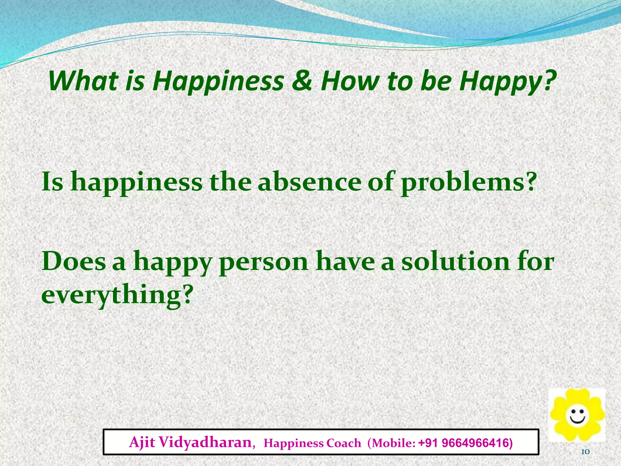 What is Happiness & How to be Happy?
Is happiness the absence of problems?
Does a happy person have a solution for
everything?
Ajit Vidyadharan, Happiness Coach (Mobile: +91 9664966416)
10
 
