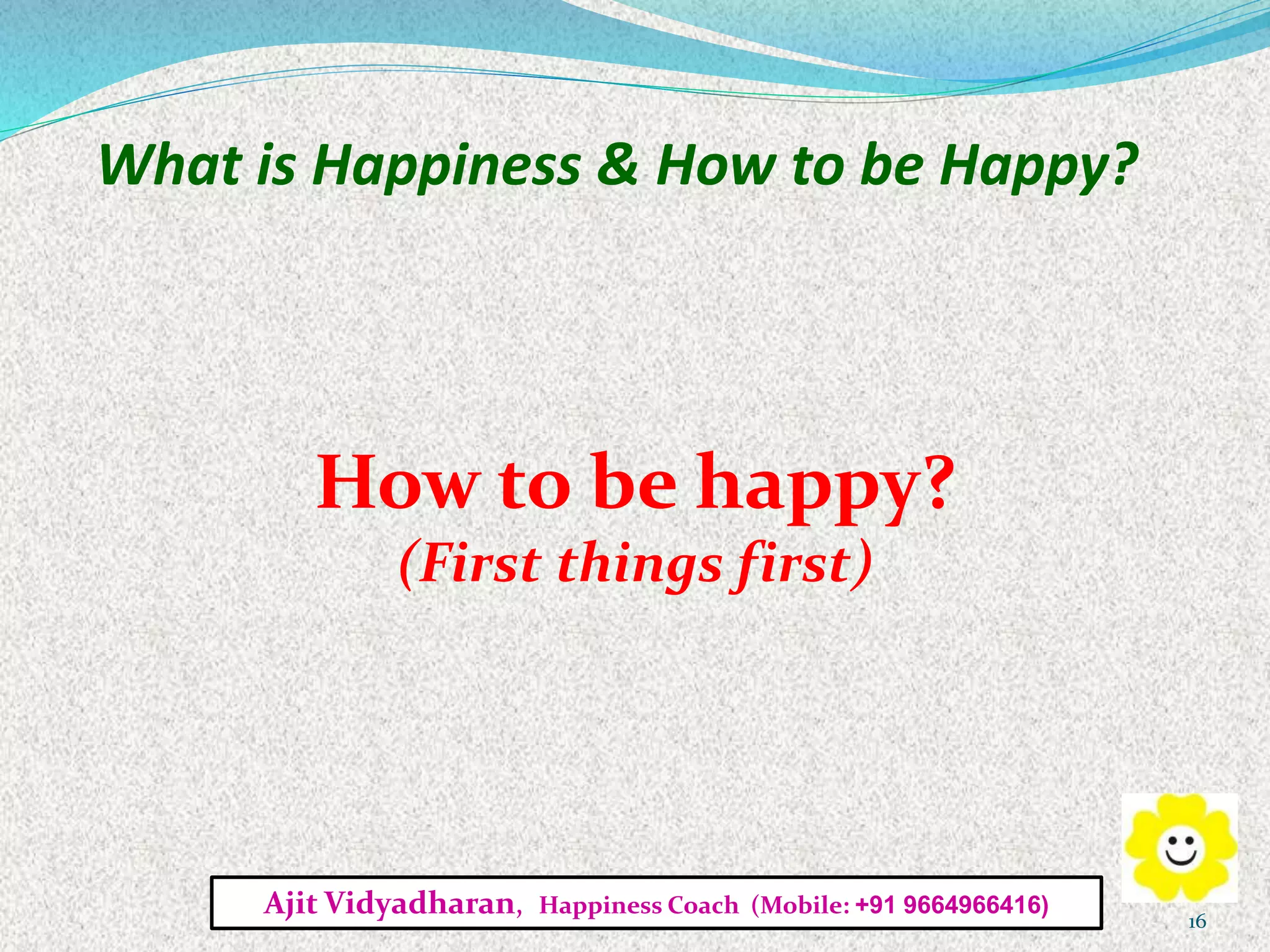 What is Happiness & How to be Happy?
How to be happy?
(First things first)
Ajit Vidyadharan, Happiness Coach (Mobile: +91 9664966416)
16
 