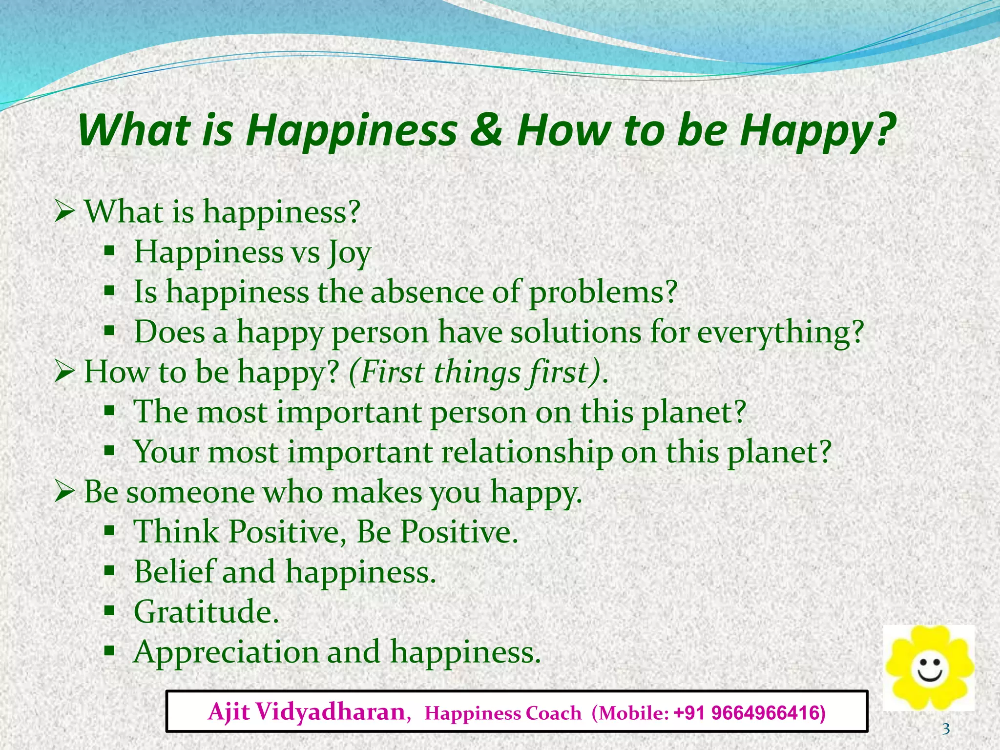 What is Happiness & How to be Happy?
What is happiness?
 Happiness vs Joy
 Is happiness the absence of problems?
 Does a happy person have solutions for everything?
How to be happy? (First things first).
 The most important person on this planet?
 Your most important relationship on this planet?
Be someone who makes you happy.
 Think Positive, Be Positive.
 Belief and happiness.
 Gratitude.
 Appreciation and happiness.
Ajit Vidyadharan, Happiness Coach (Mobile: +91 9664966416)
3
 