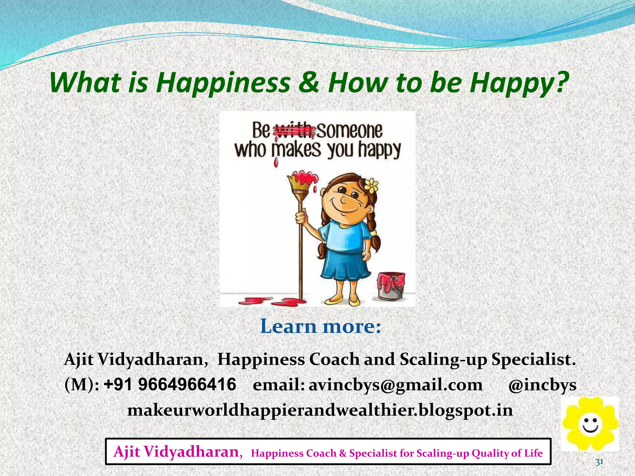 What is Happiness & How to be Happy?
Learn more:
Ajit Vidyadharan, Happiness Coach and Scaling-up Specialist.
(M): +91 9664966416 email: avincbys@gmail.com @incbys
makeurworldhappierandwealthier.blogspot.in
Ajit Vidyadharan, Happiness Coach & Specialist for Scaling-up Quality of Life
31
 