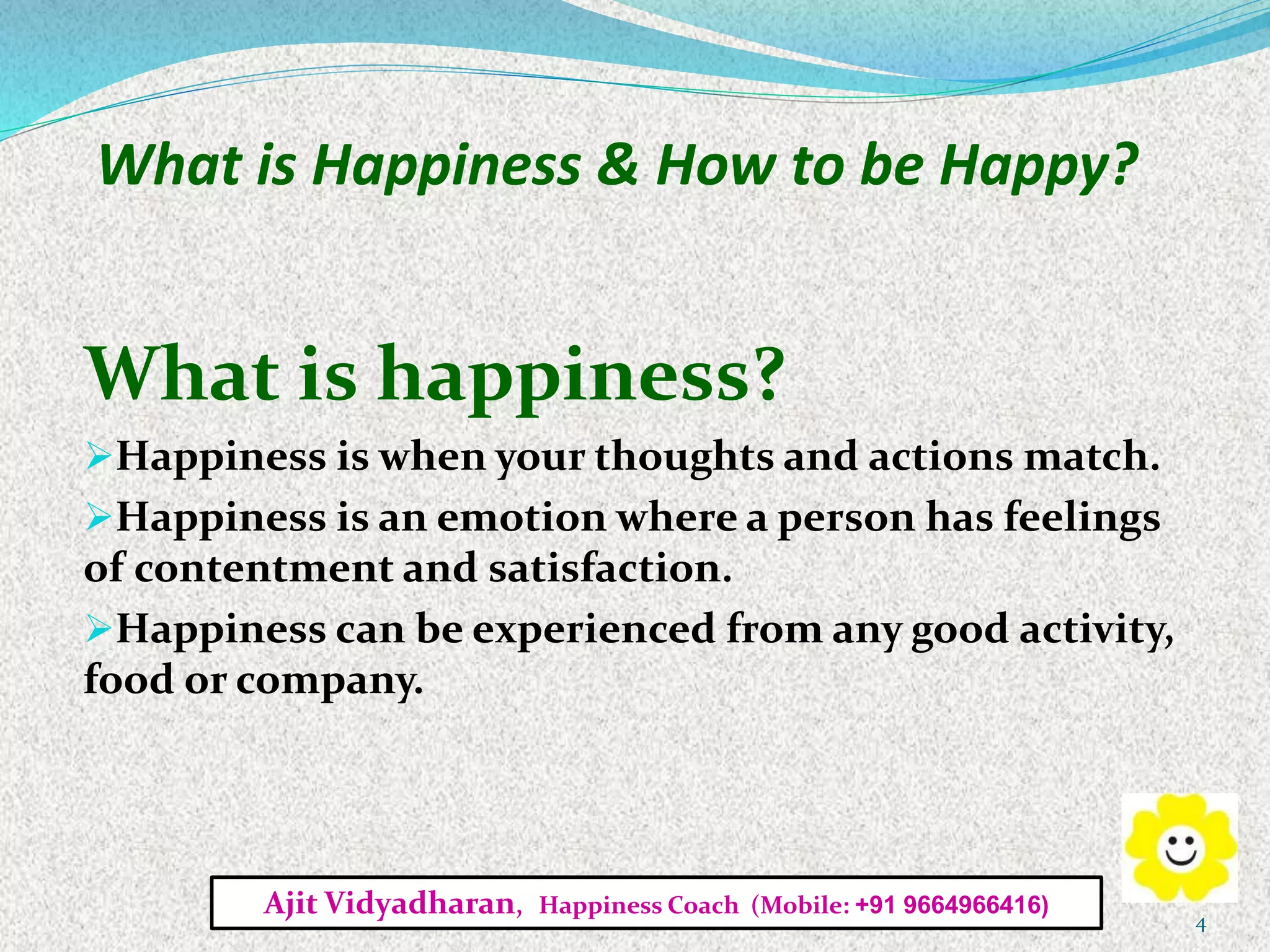 What is Happiness & How to be Happy?
What is happiness?
Happiness is when your thoughts and actions match.
Happiness is an emotion where a person has feelings
of contentment and satisfaction.
Happiness can be experienced from any good activity,
food or company.
Ajit Vidyadharan, Happiness Coach (Mobile: +91 9664966416)
4
 