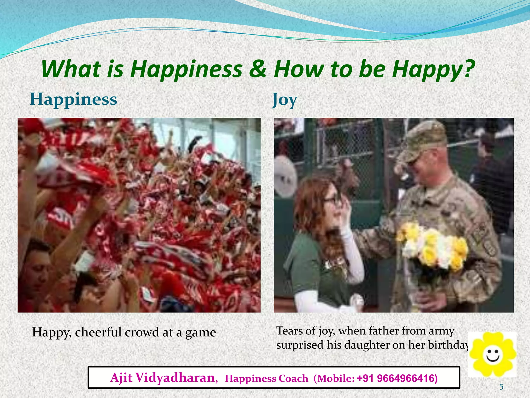 What is Happiness & How to be Happy?
Happiness Joy
Happy, cheerful crowd at a game Tears of joy, when father from army
surprised his daughter on her birthday
Ajit Vidyadharan, Happiness Coach (Mobile: +91 9664966416)
5
 