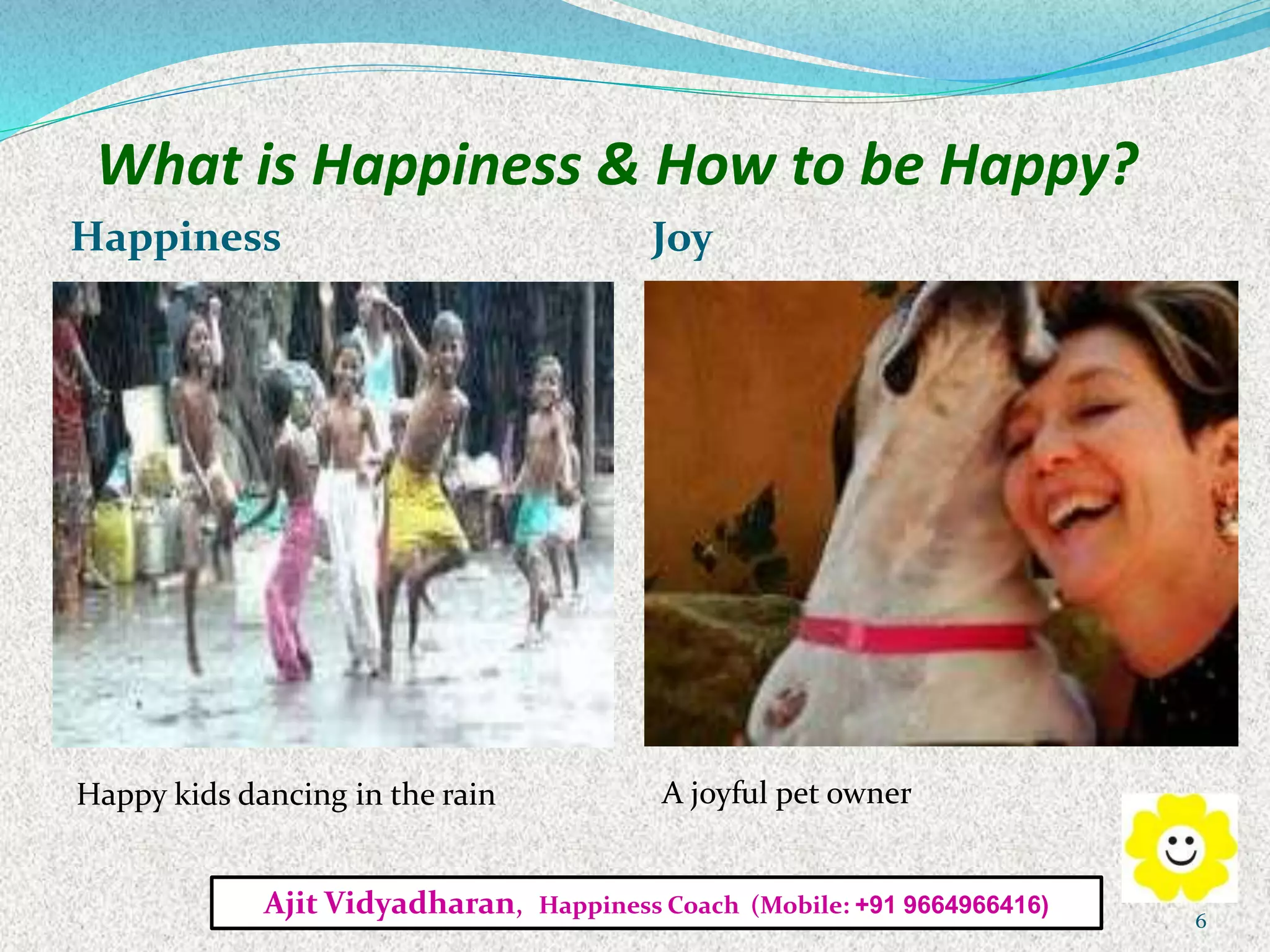 What is Happiness & How to be Happy?
Happiness Joy
Happy kids dancing in the rain A joyful pet owner
Ajit Vidyadharan, Happiness Coach (Mobile: +91 9664966416)
6
 