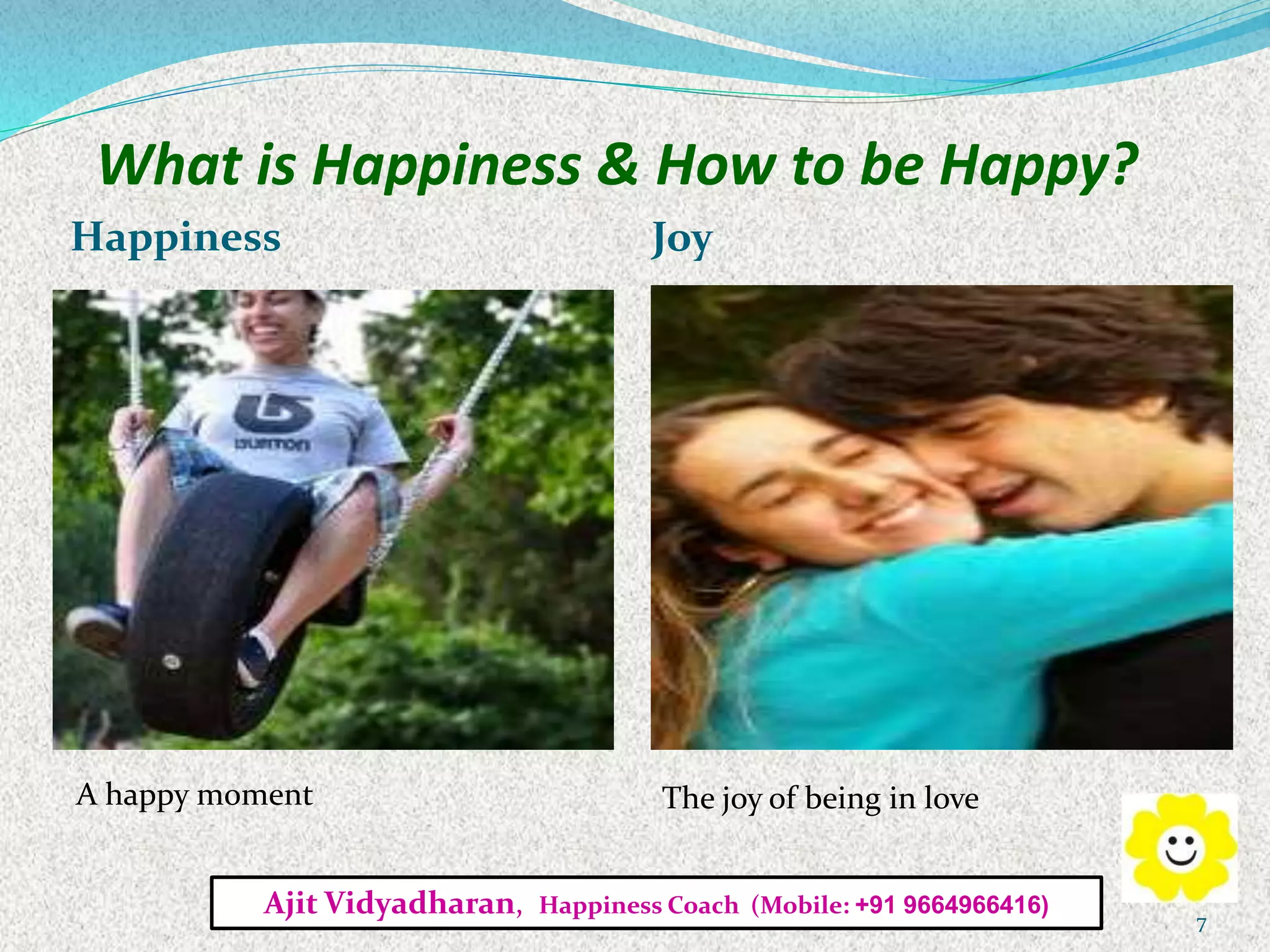 What is Happiness & How to be Happy?
Happiness Joy
A happy moment The joy of being in love
Ajit Vidyadharan, Happiness Coach (Mobile: +91 9664966416)
7
 
