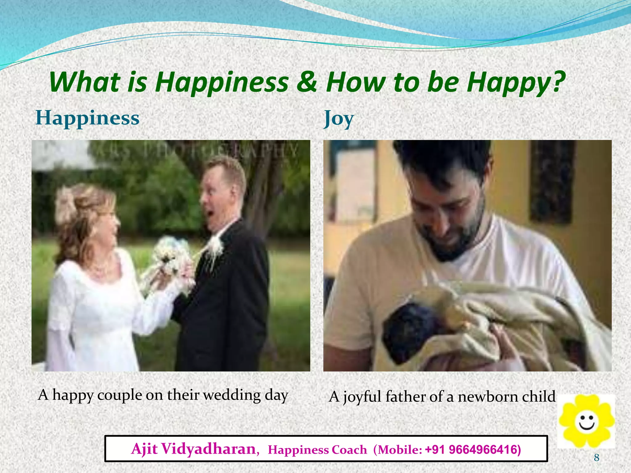 What is Happiness & How to be Happy?
Happiness Joy
A happy couple on their wedding day A joyful father of a newborn child
Ajit Vidyadharan, Happiness Coach (Mobile: +91 9664966416)
8
 