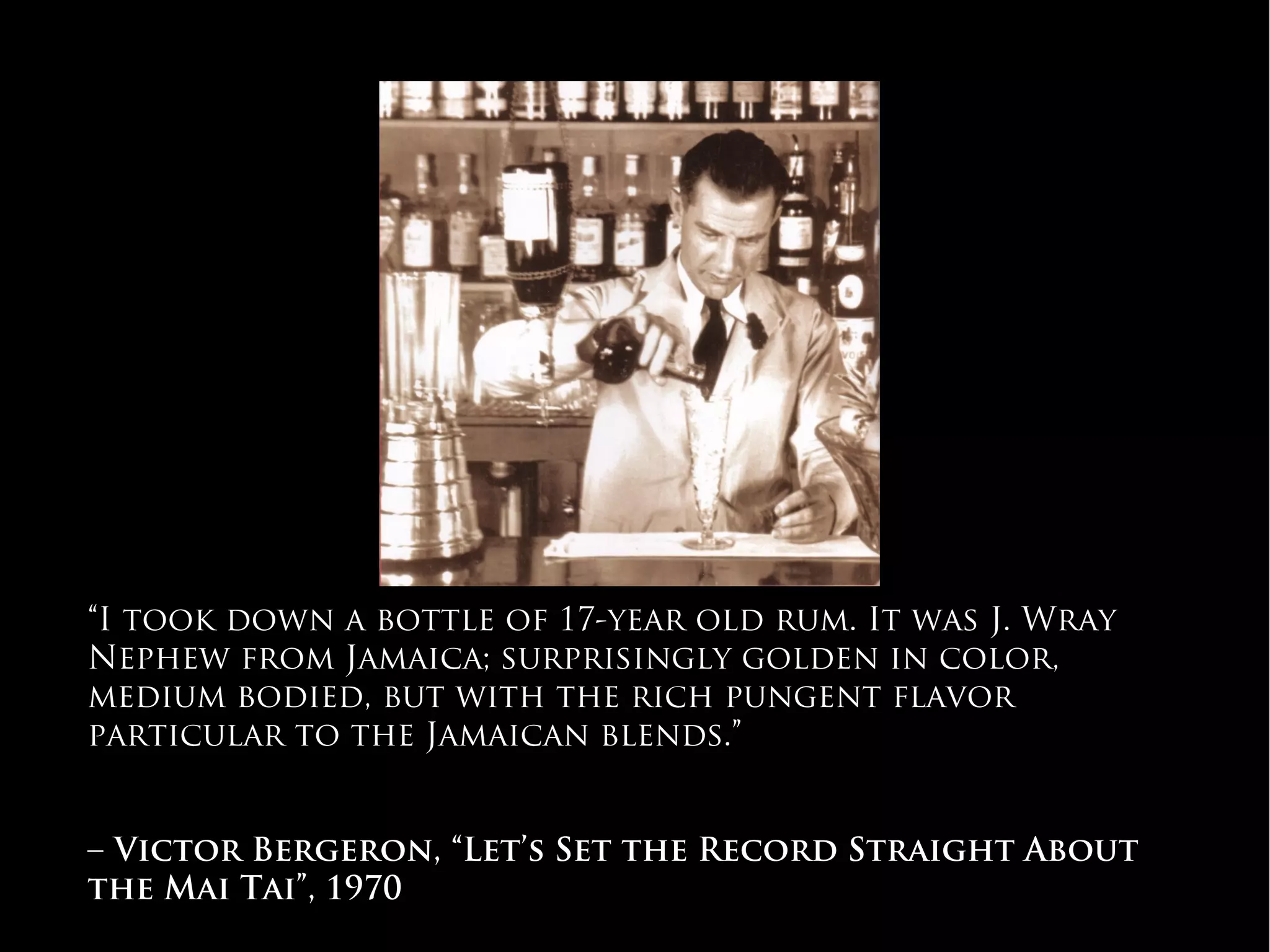 “I took down a bottle of 17-year old rum. It was J. Wray
Nephew from Jamaica; surprisingly golden in color,
medium bodied, but with the rich pungent flavor
particular to the Jamaican blends.”
– Victor Bergeron, “Let’s Set the Record Straight About
the Mai Tai”, 1970
#WhichRumWhatCocktail
 