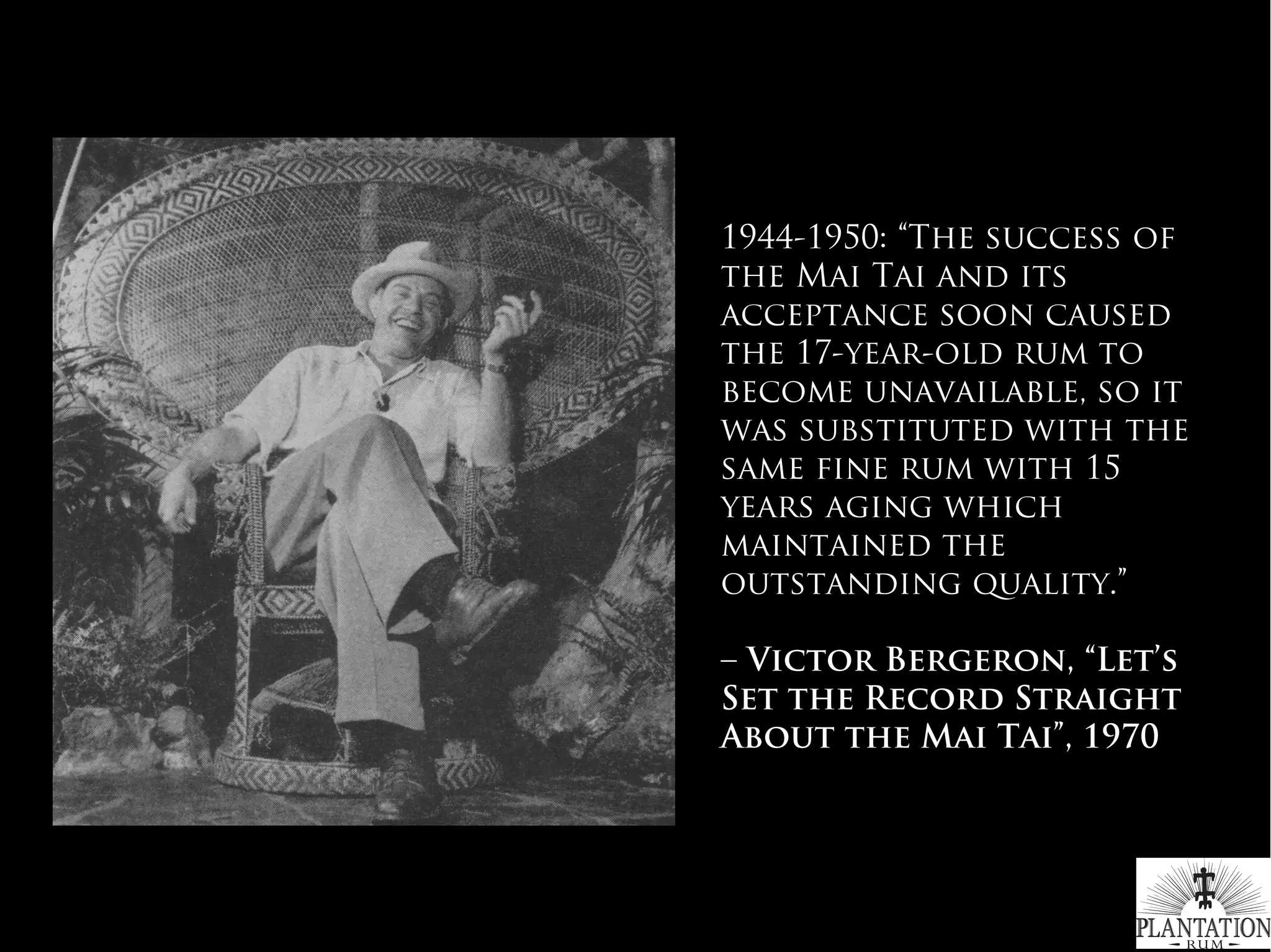 1944-1950: “The success of
the Mai Tai and its
acceptance soon caused
the 17-year-old rum to
become unavailable, so it
was substituted with the
same fine rum with 15
years aging which
maintained the
outstanding quality.”
– Victor Bergeron, “Let’s
Set the Record Straight
About the Mai Tai”, 1970
#WhichRumWhatCocktail
 