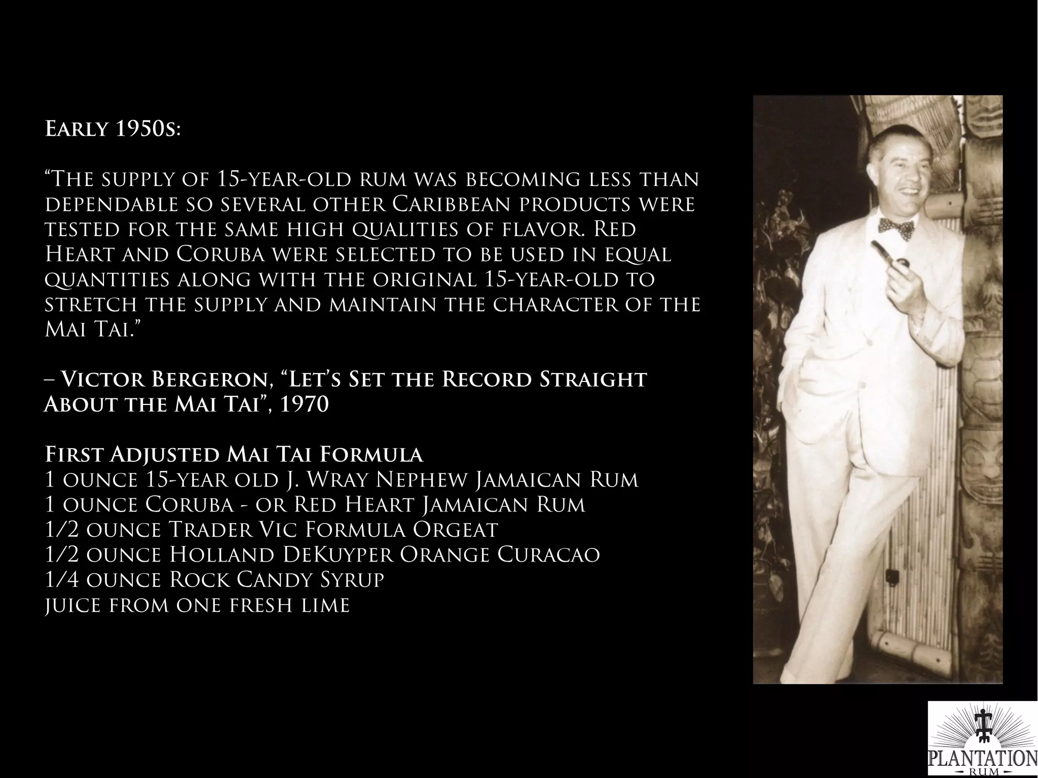 Early 1950s:
“The supply of 15-year-old rum was becoming less than
dependable so several other Caribbean products were
tested for the same high qualities of flavor. Red
Heart and Coruba were selected to be used in equal
quantities along with the original 15-year-old to
stretch the supply and maintain the character of the
Mai Tai.”
– Victor Bergeron, “Let’s Set the Record Straight
About the Mai Tai”, 1970
 
First Adjusted Mai Tai Formula
1 ounce 15-year old J. Wray Nephew Jamaican Rum
1 ounce Coruba - or Red Heart Jamaican Rum
1/2 ounce Trader Vic Formula Orgeat
1/2 ounce Holland DeKuyper Orange Curacao
1/4 ounce Rock Candy Syrup
juice from one fresh lime
#WhichRumWhatCocktail
 