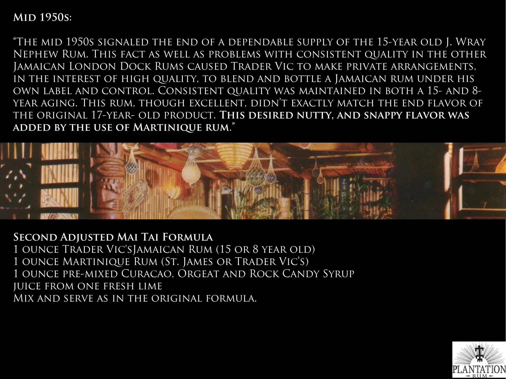 Mid 1950s:
“The mid 1950s signaled the end of a dependable supply of the 15-year old J. Wray
Nephew Rum. This fact as well as problems with consistent quality in the other
Jamaican London Dock Rums caused Trader Vic to make private arrangements,
in the interest of high quality, to blend and bottle a Jamaican rum under his
own label and control. Consistent quality was maintained in both a 15- and 8-
year aging. This rum, though excellent, didn’t exactly match the end flavor of
the original 17-year- old product. This desired nutty, and snappy flavor was
added by the use of Martinique rum.”
 
Second Adjusted Mai Tai Formula
1 ounce Trader Vic'sJamaican Rum (15 or 8 year old)
1 ounce Martinique Rum (St. James or Trader Vic’s)
1 ounce pre-mixed Curacao, Orgeat and Rock Candy Syrup
juice from one fresh lime
Mix and serve as in the original formula.
#WhichRumWhatCocktail
 