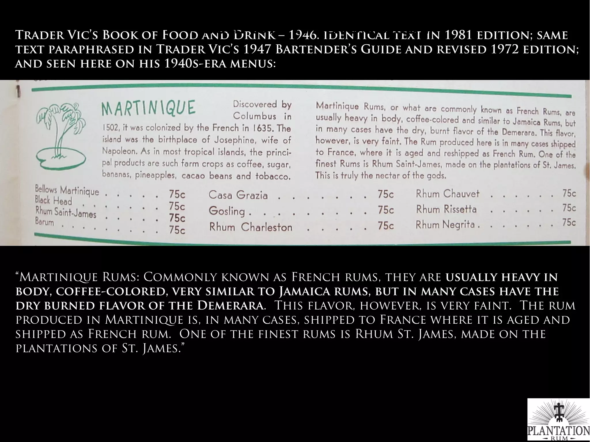 Trader Vic’s Book of Food and Drink – 1946. identical text in 1981 edition; same
text paraphrased in Trader Vic’s 1947 Bartender’s Guide and revised 1972 edition;
and seen here on his 1940s-era menus:
 
“Martinique Rums: Commonly known as French rums, they are usually heavy in
body, coffee-colored, very similar to Jamaica rums, but in many cases have the
dry burned flavor of the Demerara. This flavor, however, is very faint. The rum
produced in Martinique is, in many cases, shipped to France where it is aged and
shipped as French rum. One of the finest rums is Rhum St. James, made on the
plantations of St. James.”
#WhichRumWhatCocktail
 